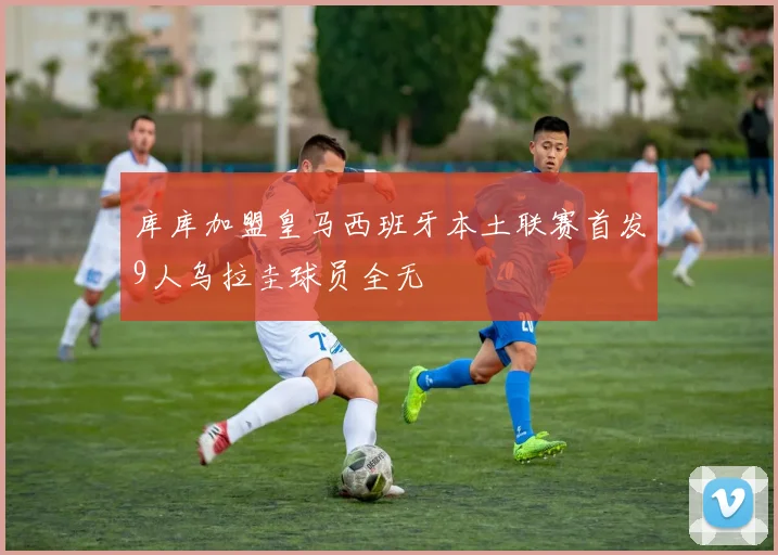 库库加盟皇马西班牙本土联赛首发9人乌拉圭球员全无