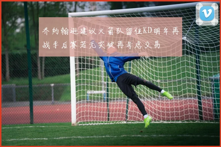 乔约翰逊建议火箭队留住KD明年再战季后赛若无突破再考虑交易