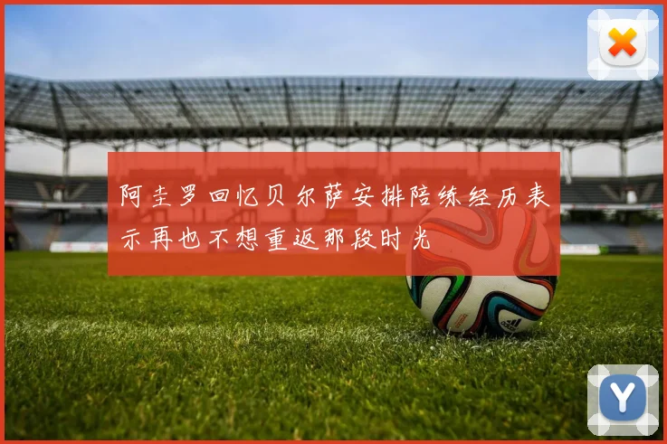 阿圭罗回忆贝尔萨安排陪练经历表示再也不想重返那段时光