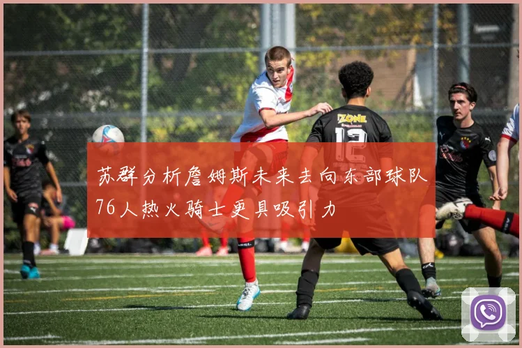 苏群分析詹姆斯未来去向东部球队76人热火骑士更具吸引力