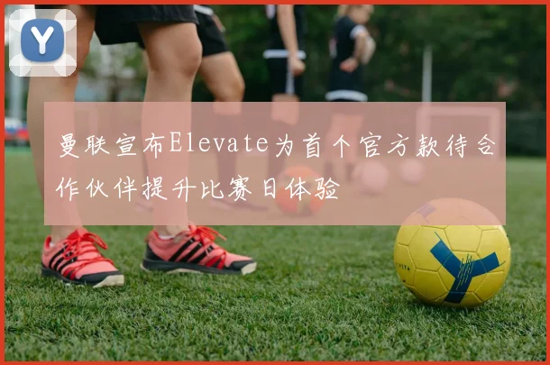 曼联宣布Elevate为首个官方款待合作伙伴提升比赛日体验
