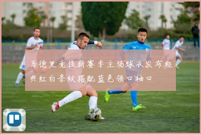 马德里竞技新赛季主场球衣发布经典红白条纹搭配蓝色领口袖口