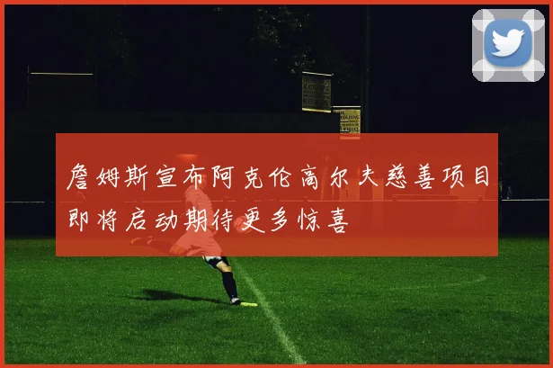 詹姆斯宣布阿克伦高尔夫慈善项目即将启动期待更多惊喜