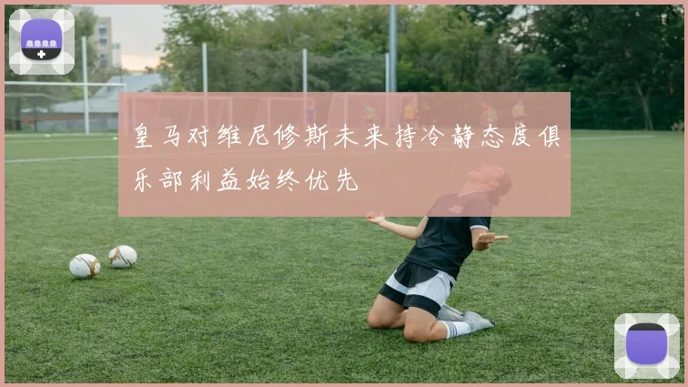 皇马对维尼修斯未来持冷静态度俱乐部利益始终优先