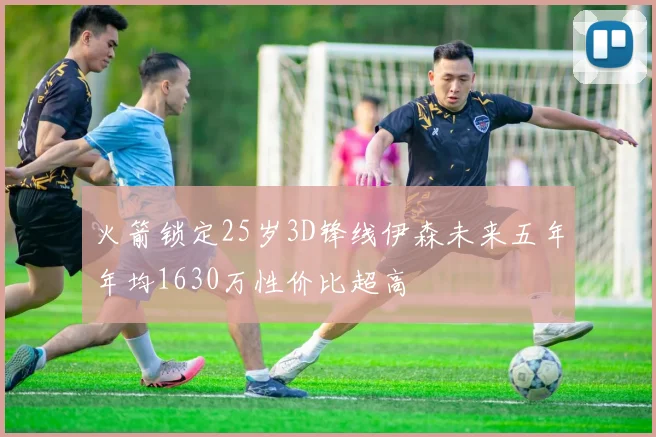 火箭锁定25岁3D锋线伊森未来五年年均1630万性价比超高