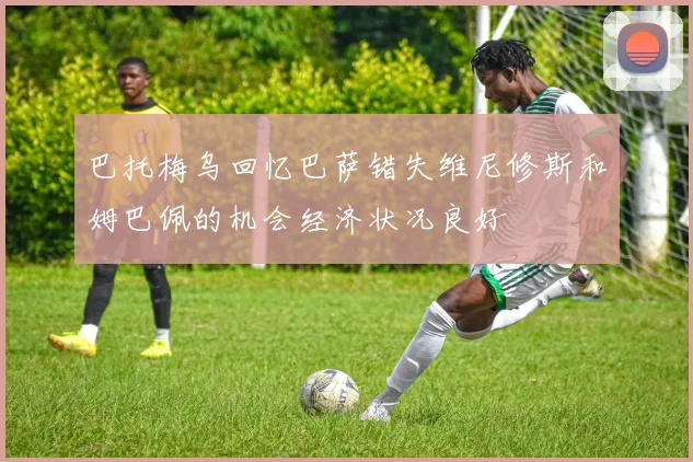 巴托梅乌回忆巴萨错失维尼修斯和姆巴佩的机会经济状况良好