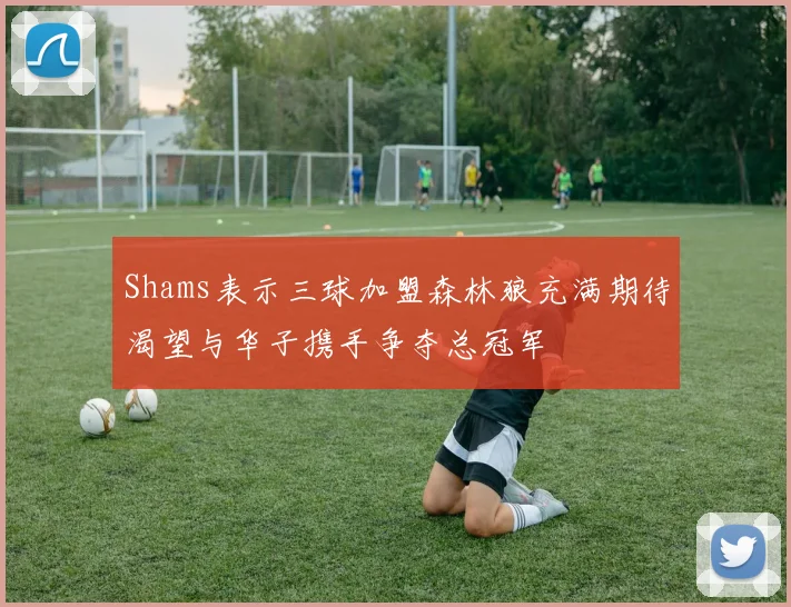 Shams表示三球加盟森林狼充满期待渴望与华子携手争夺总冠军