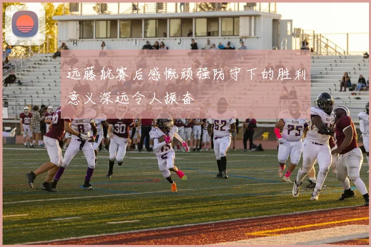 远藤航赛后感慨顽强防守下的胜利意义深远令人振奋
