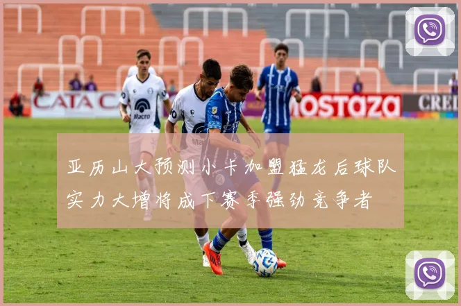 亚历山大预测小卡加盟猛龙后球队实力大增将成下赛季强劲竞争者