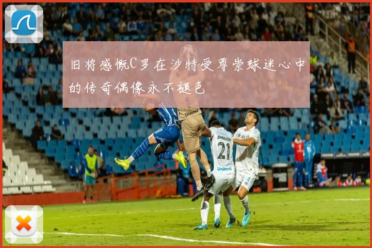 旧将感慨C罗在沙特受尊崇球迷心中的传奇偶像永不褪色