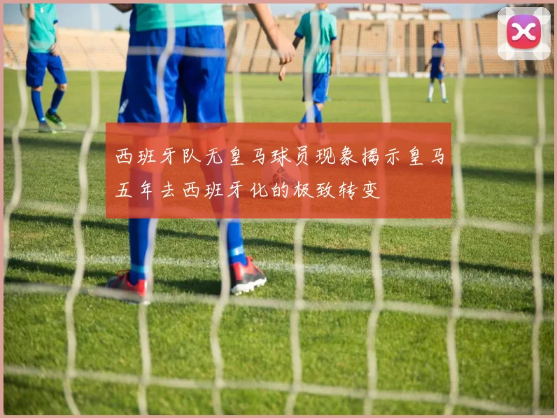 西班牙队无皇马球员现象揭示皇马五年去西班牙化的极致转变