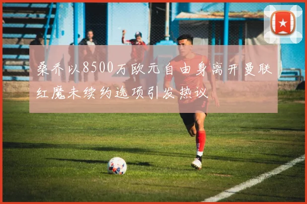 桑乔以8500万欧元自由身离开曼联红魔未续约选项引发热议