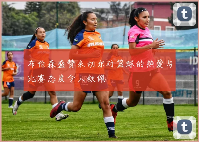 布伦森盛赞米切尔对篮球的热爱与比赛态度令人钦佩