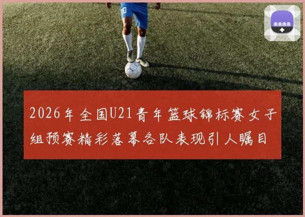 2026年全国U21青年篮球锦标赛女子组预赛精彩落幕各队表现引人瞩目