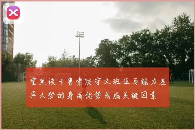 霍里谈卡鲁索防守文班亚马能力差异大梦的身高优势或成关键因素