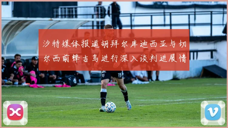 沙特媒体报道胡拜尔库迪西亚与切尔西前锋吉乌进行深入谈判进展情况