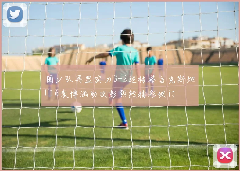 国少队再显实力3-2逆转塔吉克斯坦U16袁博涵助攻彭熙然精彩破门