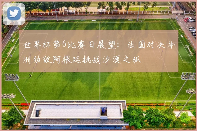 世界杯第6比赛日展望：法国对决非洲劲敌阿根廷挑战沙漠之狐