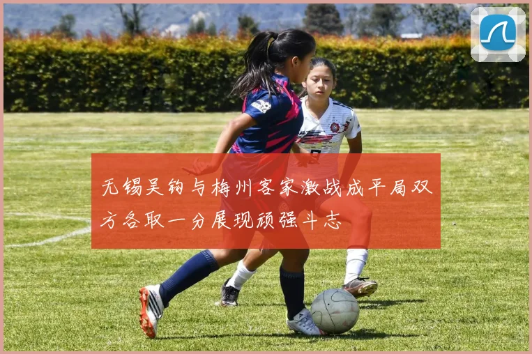 无锡吴钩与梅州客家激战成平局双方各取一分展现顽强斗志