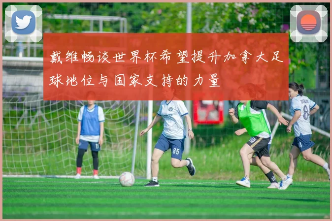 戴维畅谈世界杯希望提升加拿大足球地位与国家支持的力量