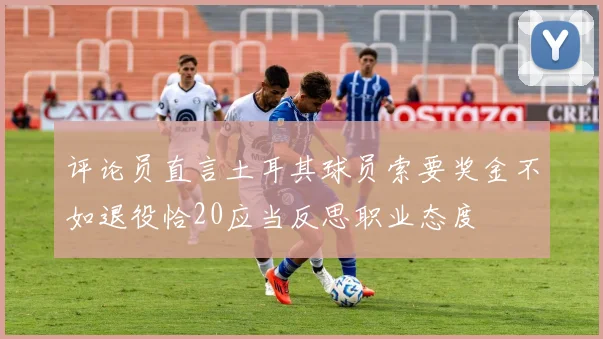 评论员直言土耳其球员索要奖金不如退役恰20应当反思职业态度