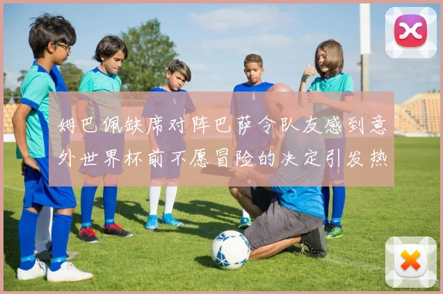 姆巴佩缺席对阵巴萨令队友感到意外世界杯前不愿冒险的决定引发热议