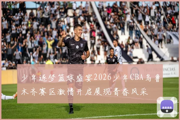 少年逐梦篮球盛宴2026少年CBA乌鲁木齐赛区激情开启展现青春风采